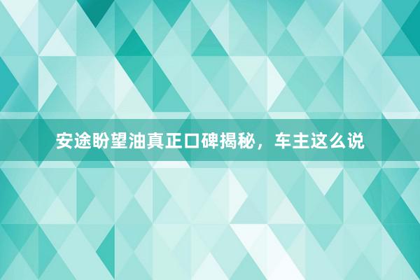 安途盼望油真正口碑揭秘，车主这么说
